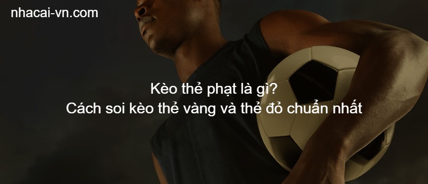 Kèo thẻ phạt là gì? Cách soi kèo thẻ vàng và thẻ đỏ chuẩn nhất